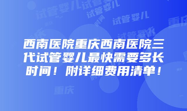 西南医院重庆西南医院三代试管婴儿最快需要多长时间！附详细费用清单！