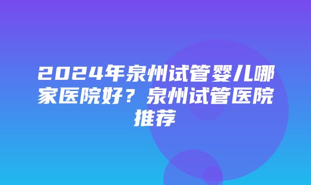 2024年泉州试管婴儿哪家医院好？泉州试管医院推荐