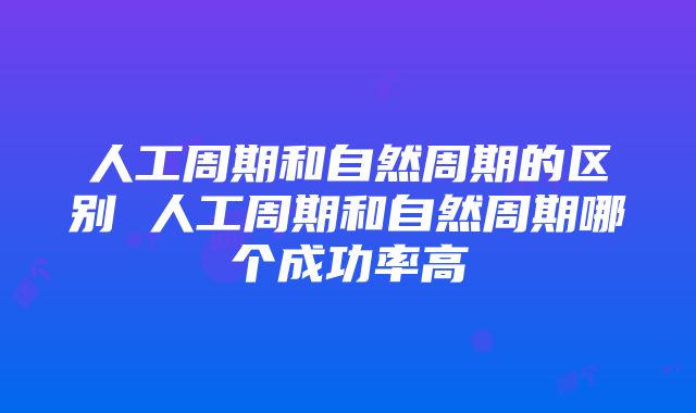 人工周期和自然周期的区别 人工周期和自然周期哪个成功率高