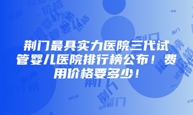 荆门最具实力医院三代试管婴儿医院排行榜公布！费用价格要多少！