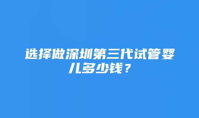 选择做深圳第三代试管婴儿多少钱？