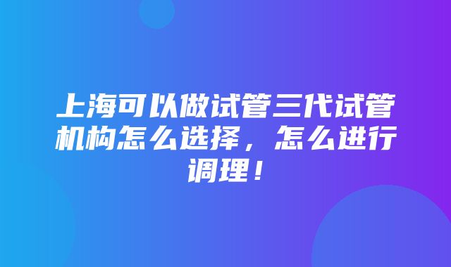 上海可以做试管三代试管机构怎么选择，怎么进行调理！