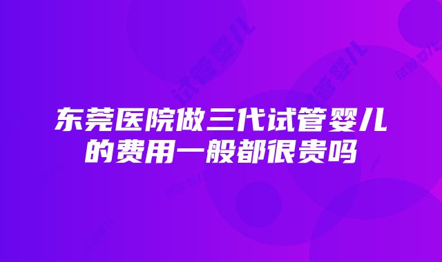 东莞医院做三代试管婴儿的费用一般都很贵吗