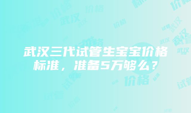 武汉三代试管生宝宝价格标准，准备5万够么？