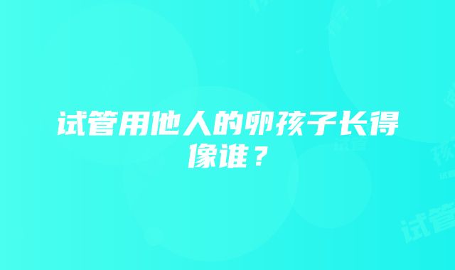 试管用他人的卵孩子长得像谁？