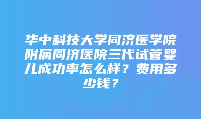 华中科技大学同济医学院附属同济医院三代试管婴儿成功率怎么样？费用多少钱？