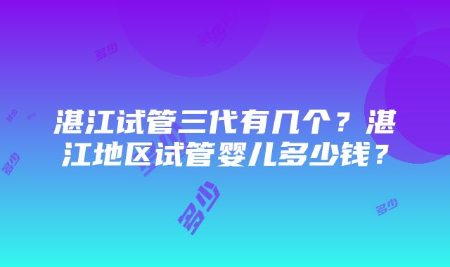 湛江试管三代有几个？湛江地区试管婴儿多少钱？