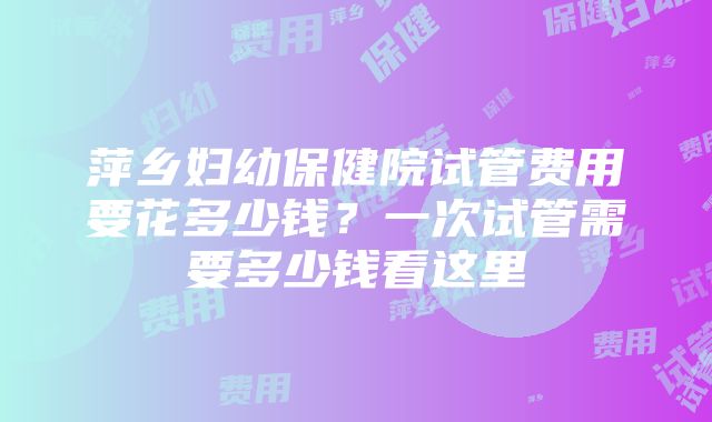 萍乡妇幼保健院试管费用要花多少钱？一次试管需要多少钱看这里