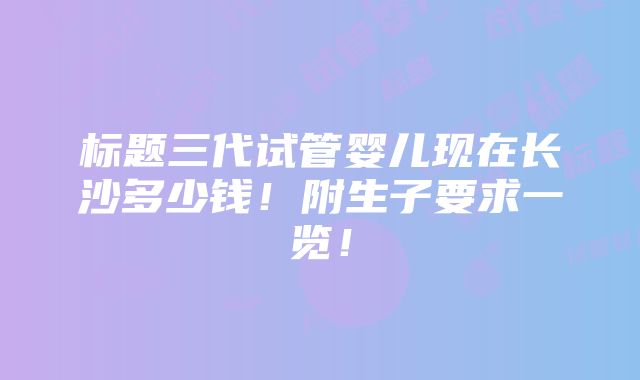 标题三代试管婴儿现在长沙多少钱！附生子要求一览！