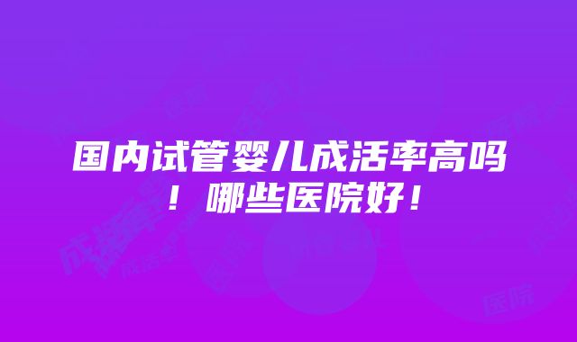 国内试管婴儿成活率高吗！哪些医院好！