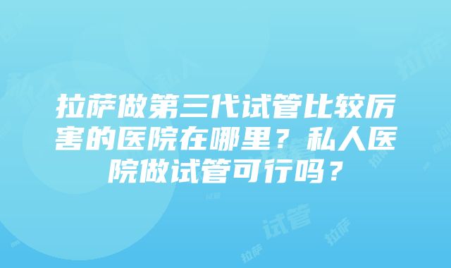 拉萨做第三代试管比较厉害的医院在哪里？私人医院做试管可行吗？