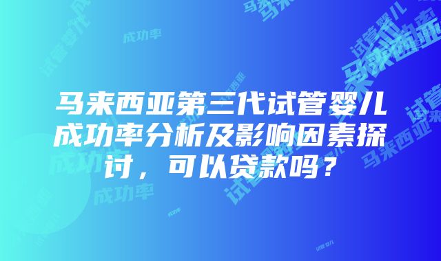 马来西亚第三代试管婴儿成功率分析及影响因素探讨，可以贷款吗？