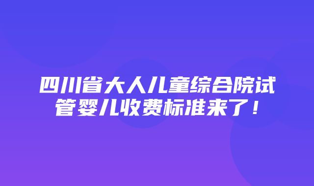 四川省大人儿童综合院试管婴儿收费标准来了！