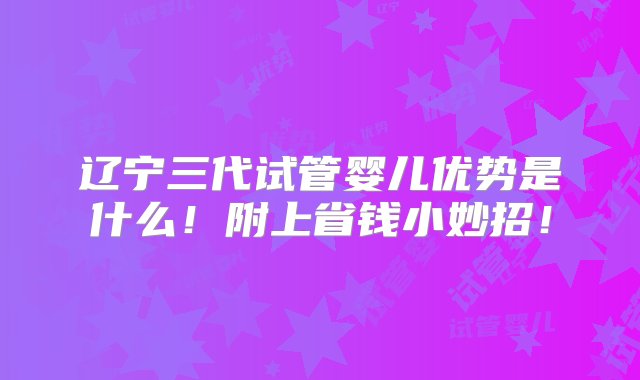 辽宁三代试管婴儿优势是什么！附上省钱小妙招！