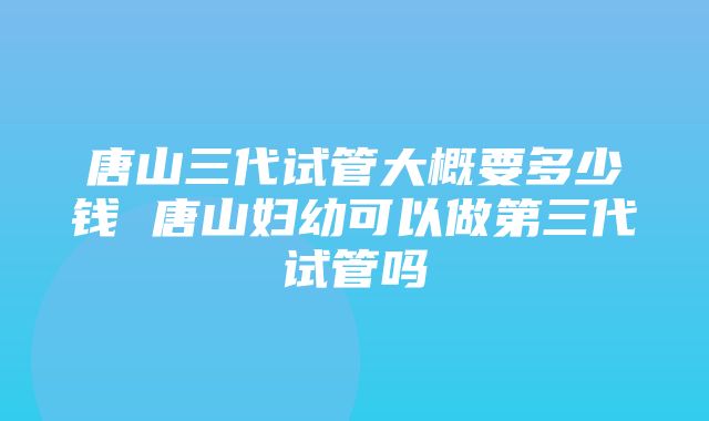 唐山三代试管大概要多少钱 唐山妇幼可以做第三代试管吗