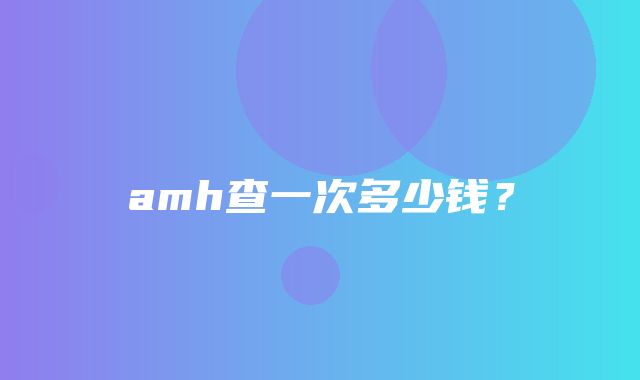 amh查一次多少钱？