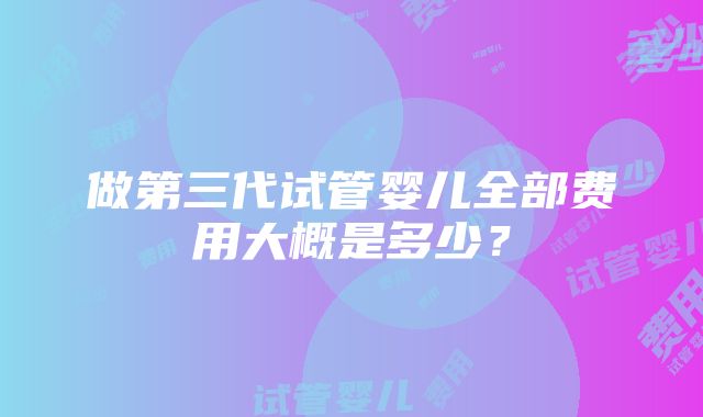 做第三代试管婴儿全部费用大概是多少？