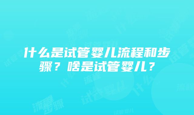 什么是试管婴儿流程和步骤？啥是试管婴儿？