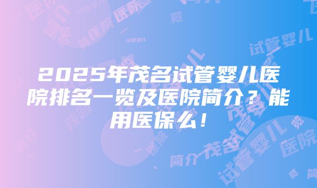 2025年茂名试管婴儿医院排名一览及医院简介？能用医保么！