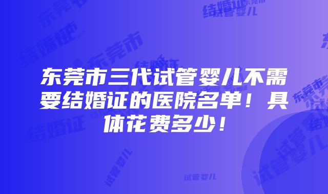 东莞市三代试管婴儿不需要结婚证的医院名单！具体花费多少！