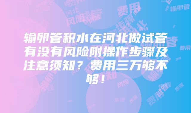 输卵管积水在河北做试管有没有风险附操作步骤及注意须知？费用三万够不够！