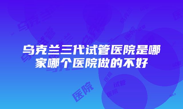 乌克兰三代试管医院是哪家哪个医院做的不好