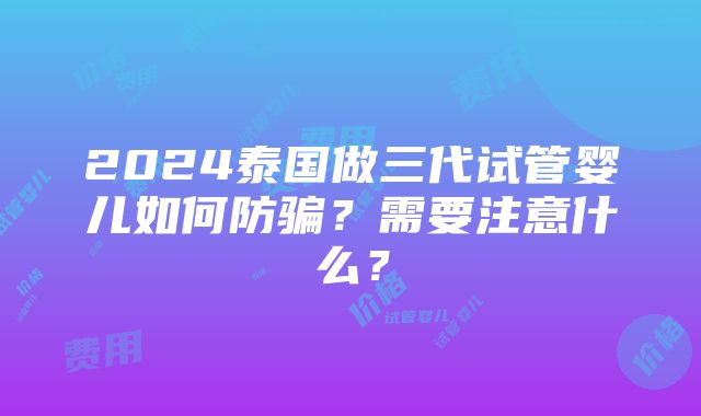 2024泰国做三代试管婴儿如何防骗？需要注意什么？