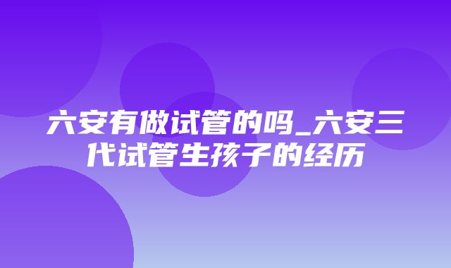 六安有做试管的吗_六安三代试管生孩子的经历