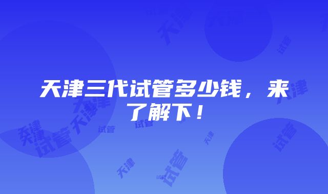 天津三代试管多少钱，来了解下！