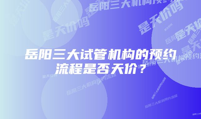 岳阳三大试管机构的预约流程是否天价？