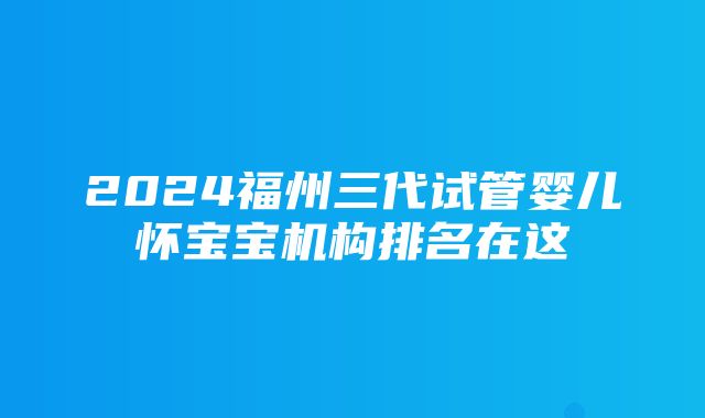 2024福州三代试管婴儿怀宝宝机构排名在这