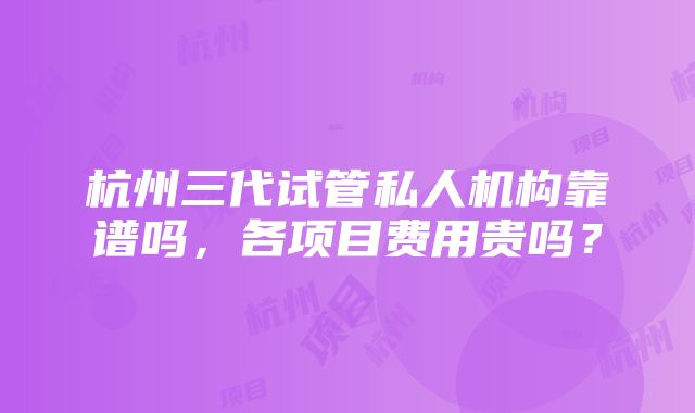 杭州三代试管私人机构靠谱吗，各项目费用贵吗？