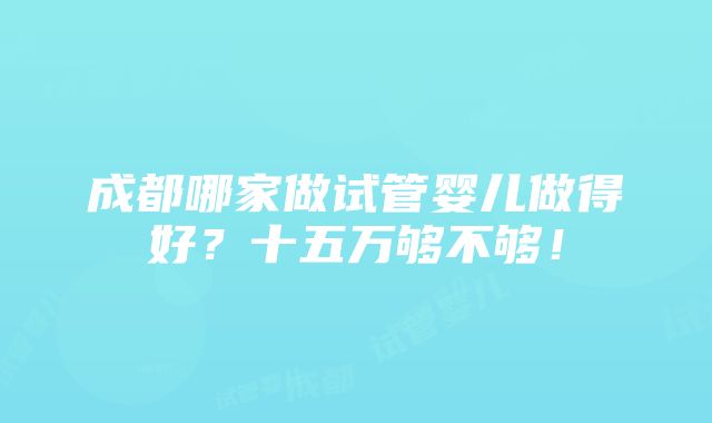 成都哪家做试管婴儿做得好？十五万够不够！