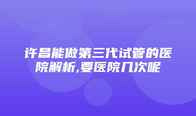 许昌能做第三代试管的医院解析,要医院几次呢