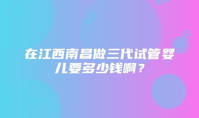 在江西南昌做三代试管婴儿要多少钱啊？