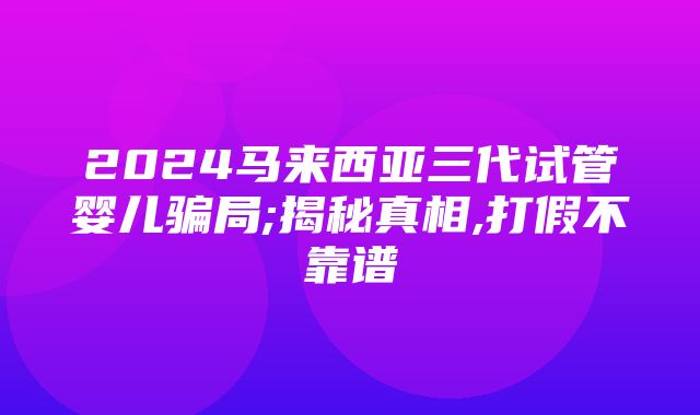 2024马来西亚三代试管婴儿骗局;揭秘真相,打假不靠谱