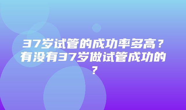 37岁试管的成功率多高？有没有37岁做试管成功的？