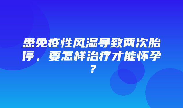 患免疫性风湿导致两次胎停，要怎样治疗才能怀孕？