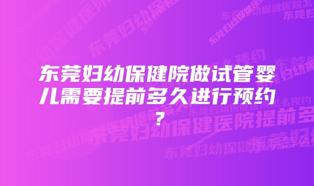 东莞妇幼保健院做试管婴儿需要提前多久进行预约？