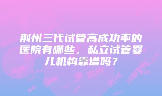 荆州三代试管高成功率的医院有哪些，私立试管婴儿机构靠谱吗？