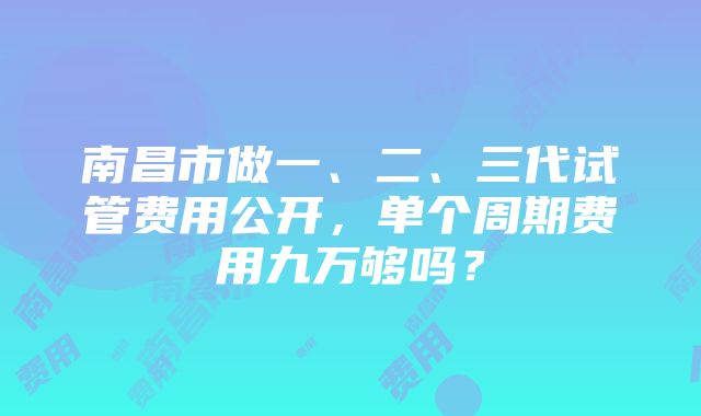 南昌市做一、二、三代试管费用公开，单个周期费用九万够吗？