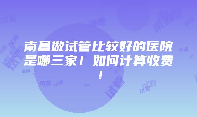 南昌做试管比较好的医院是哪三家！如何计算收费！