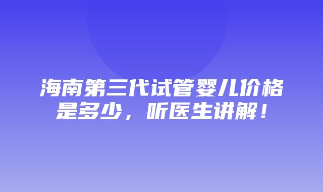 海南第三代试管婴儿价格是多少，听医生讲解！