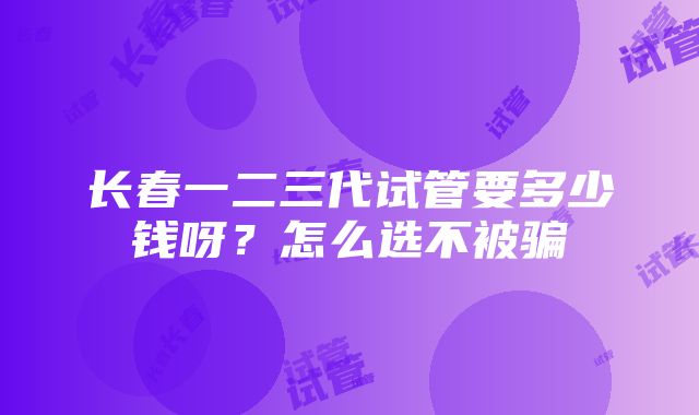 长春一二三代试管要多少钱呀？怎么选不被骗