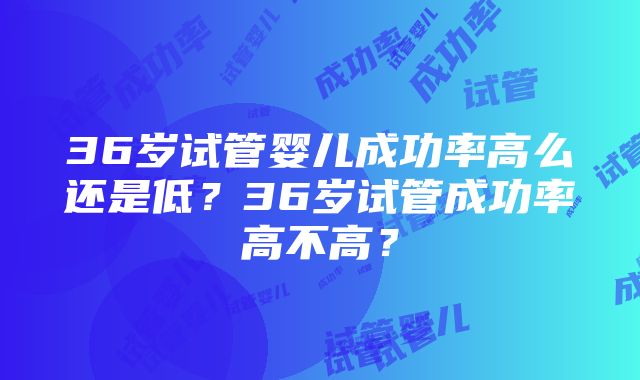 36岁试管婴儿成功率高么还是低？36岁试管成功率高不高？