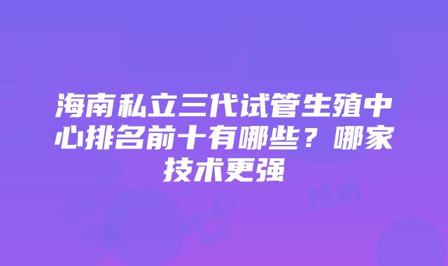 海南私立三代试管生殖中心排名前十有哪些？哪家技术更强