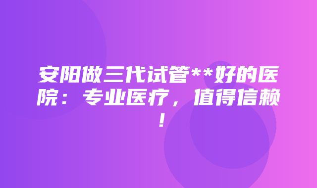 安阳做三代试管**好的医院：专业医疗，值得信赖！