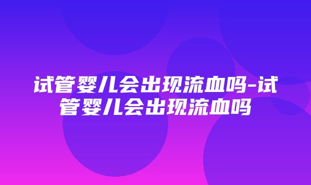 试管婴儿会出现流血吗-试管婴儿会出现流血吗