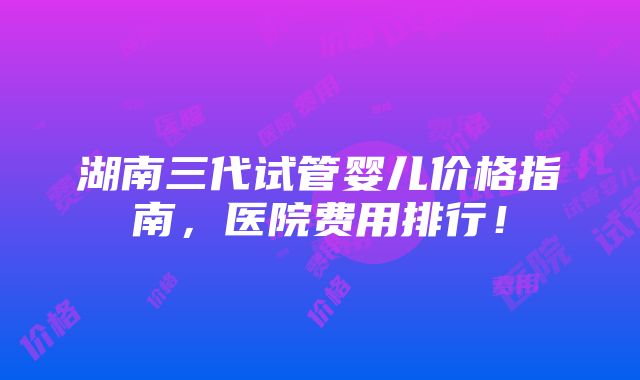 湖南三代试管婴儿价格指南，医院费用排行！