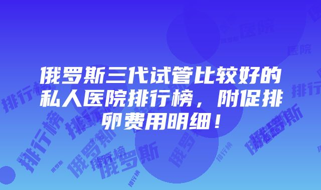 俄罗斯三代试管比较好的私人医院排行榜，附促排卵费用明细！